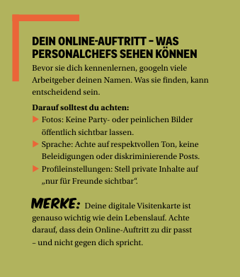 DEIN ONLINE-AUFTRITT – WAS PERSONALCHEFS SEHEN KÖNNEN Bevor sie dich kennenlernen, googeln viele Arbeitgeber deinen Namen. Was sie finden, kann entscheidend sein. Darauf solltest du achten:  Fotos: Keine Party- oder peinlichen Bilder öffentlich sichtbar lassen.  Sprache: Achte auf respektvollen Ton, keine Beleidigungen oder diskriminierende Posts.  Profileinstellungen: Stell private Inhalte auf „nur für Freunde sichtbar“. Merke: Deine digitale Visitenkarte ist genauso wichtig wie dein Lebenslauf. Achte darauf, dass dein Online-Auftritt zu dir passt – und nicht gegen dich spricht.